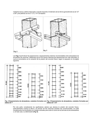 mediante tuerca y platina interpuesta, el ajuste requerido. El diámetro de los fierros generalmente es de 1/2"
o 5/8" y las platinas son de 3" x 3" y 1/4" de espesor.
Fig. 2
Fig. 3
Las Figs. 4 y 5 indican las separaciones o espaciamientos máximos recomendables entre abrazaderas de
encofrados de columnas. Obsérvese que en los tramos inferiores las separaciones son más reducidas, lo
cual es concordante con la variación de la presión del concreto fresco, según lo expuesto en el acápite
siguiente:
Fig. 4 Espaciamiento de abrazaderas, costados formados con
tablas de 1"
Fig. 5 Espaciamiento de abrazaderas, costados formados por
tablas de 1.1/2"
Por otra parte, considerando los significativos valores que alcanza la presión del concreto fresco,
particularmente cuando la altura y la sección de las columnas exceden las convencionales, se suele
complementar los encofrados con varales verticales para evitar la rotura de los barrotes de las abrazaderas
o, en todo caso, su deformación (Fig. 6).
 