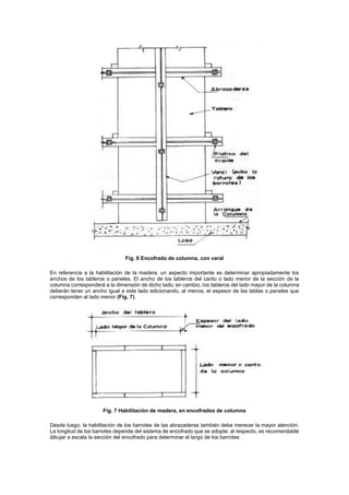Fig. 6 Encofrado de columna, con varal
En referencia a la habilitación de la madera, un aspecto importante es determinar apropiadamente los
anchos de los tableros o paneles. El ancho de los tableros del canto o lado menor de la sección de la
columna corresponderá a la dimensión de dicho lado; en cambio, los tableros del lado mayor de la columna
deberán tener un ancho igual a este lado adicionando, al menos, el espesor de las tablas o paneles que
corresponden al lado menor (Fig. 7).
Fig. 7 Habilitación de madera, en encofrados de columna
Desde luego, la habilitación de los barrotes de las abrazaderas también debe merecer la mayor atención.
La longitud de los barrotes depende del sistema de encofrado que se adopte; al respecto, es recomendable
dibujar a escala la sección del encofrado para determinar el largo de los barrotes.
 
