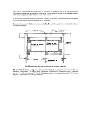 En cuanto al procedimiento de construcción de encofrado de columnas, una de las operaciones más
importantes es asegurar la verticalidad de los tableros. Para tal efecto, la verificación se realiza empleando
la plomada. La operación debe realizarse con el mayor esmero.
El encofrado es arriostrado mediante tornapuntas, clavadas en "muertos" o durmientes previamente fijados
en el suelo o en las correspondientes losas de los entrepisos.
Diversos sistemas de encofrados son empleados. La Fig. 8 muestra la sección de un encofrado de columna
de concreto expuesto.
Fig. 8 Modelo de encofrado de columna de concreto expuesto
3.2. Encofrado de Muros.- La Fig. 9 muestra un encofrado típico de muros y la denominación usual de sus
elementos componentes. Los tableros están constituídos por tablas o por paneles de "triplay". Las tablas
son de 1" o 1.1/2" en anchos de 6", 8" o 10". El triplay empleado para los paneles es de 3/4" (19mm) de
espesor, y especificado para este tipo de trabajo.
 