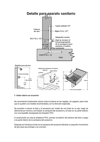 f.- Soldar tubería con accesorios
Se recomienda inicialmente colocar toda la tubería en las regatas, sin pegarla, para mirar
que sí queden a la medida recomendada y en la dirección esperada.
Se procede a marcar el tubo y el accesorio por medio de una línea en su eje, luego se
desmonta por tramos y se limpian la campana del accesorio y el tubo en su parte exterior
con una bayetilla impregnada de limpiador PVC.
A continuación se unta la soldadura PVC, primero al exterior del extremo del tubo y luego
a la parte interior de la campana del accesorio.
Después se introduce el tubo en la campana del accesorio dándole un pequeño movimiento
de giro para que entrape y se una bien.
 
