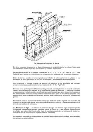 Fig. 9 Modelo de Encofrado de Muros
En obras pequeñas, o cuando no se dispone de pasadores, es posible obviar los valores horizontales
recurriéndose a alambre negro N°8 tensado entre los parantes del encofrado.
Las escuadrías usuales de los parantes y valores son de 2" x 4", 2" x 6", 3" x 3" y hasta de 3" x 4". Para
facilitar la labor, tanto en el encofrado como en el desencofrado, cada varal está formado por dos piezas.
El tipo de tirante o pasador de fierro empleado en encofrados de columnas también es utilizado en los
encofrados de muros, pasándolos de una cara del encofrado a la otra a través de tubos de plástico.
Los tornapuntas o puntales, además de asegurar el aplomado de los encofrados les confieren
arriostramiento. Las escuadrías de los tornapuntas son de 3" x 3", 2" x 4" y 3" x 4".
En muros en los que la impermeabilización constituye requisito esencial y también en muros de contención
de tierra encofrados sólo por una cara, no es procedente el empleo de pasadores. La solución a adoptarse
en estos casos es mediante puntales, cuya función es resistir la presión que ejerce el concreto fresco sobre
los tableros de los encofrados. Los puntales o tornapuntas deben tener las escuadrías apropiadas y su
espaciamiento será cuidadosamente analizado; además, serán debidamente arriostrados para evitar su
pandeo.
Previendo el eventual levantamiento de los tableros por efecto del rebote, originado por caída libre del
concreto, es recomendable afirmar el encofrado mediante alambre negro N°8 previamente anclado en el
cimiento o en las losas de entrepisos.
3.3. Encofrado de Vigas.- Los sistemas de encofrados de vigas son diversos, según el tipo de vigas de
que se trate (peraltadas hacia abajo, invertidas, chatas, de borde, etc.) Cabe, además, distinguir entre
encofrados que reciben sólo el peso de las vigas, de aquellos que sustentan parte del peso de los techos,
como es el caso de encofrados con viguetas metálicas extensibles.
Los elementos principales de los encofrados de vigas son: fondo del encofrado, costados, tes o caballetes
de madera o puntales metálicos.
 