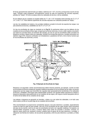 El fondo generalmente está formado por tablas o tablones de 1.1/2", el ancho corresponde al ancho de las
vigas. También suele emplearse, principalmente cuando se trate de superficies de concreto expuesto,
paneles de "triplay". El fondo se apoya sobre los cabezales de las tes o de los caballetes.
En los tableros de los costados se emplea tablas de 1" o de 1.1/2" montadas sobre barrotes de 2" x 3", 2"
x 4", o de 3" x 3". Para obtener superficies de concreto expuesto son utilizados paneles de "triplay".
Las tes, los caballetes de madera y los puntales metálicos cumplen la función de soportar las cargas. Los
pies derechos de las tes y caballetes son de 3" x 3" o 3" x 4".
Un tipo de encofrados de vigas es mostrado en la Fig.10. Es pertinente indicar que los tableros de los
costados de los encofrados de las vigas, al igual que los de las columnas y muros, están sujetos a la presión
que ejerce el concreto fresco al momento del vaciado; por eso es que los encofrados están provistos de
largueros corridos y fijados sobre los cabezales, también de tornapuntas (pericos) y varales amarrados con
alambre negro N°8, inclusive confinados con templadores o pasadores de fierro, de la misma manera que
en los encofrados de columnas y muros.
Fig. 10 Ejemplo de Encofrado de Vigas
Respecto a la seguridad, ciertas recomendaciones deben tenerse presente; por ejemplo, cuando se trate
de encofrados de techos empleando viguetas metálicas apoyadas en los encofrados de las vigas, es preciso
asegurarse que las cargas que transmiten las viguetas sean apropiadamente transferidas a los cabezales
de las tes o caballetes. Para lograr esta indispensable condición, las viguetas deben apoyarse en soleras o
largueros dispuestos adecuadamente en los costados de las vigas y de ninguna manera apoyados sólo en
el canto de las tablas de los costados de las vigas.
Las soleras o largueros se apoyarán en barrotes, y éstos a su vez sobre los cabezales, o en todo caso
sobre solera corrida en la parte baja de los costados del encofrado.
Otra recomendación es proporcionar consistentes apoyos a los pies derechos o puntales, especialmente
cuando se trate de vigas de gran peralte, más aún si los encofrados de las vigas reciben parte importante
del peso de los techos, como es el caso de encofrados de techo con viguetas metálicas. Al respecto, es
imprescindible compactar el suelo y construir falsos pisos antes de proceder a encofrar; inclusive, en
algunos casos podría ser necesario construir solados para el apoyo de los pies derechos o puntales, o
interponer durmientes de madera, de escuadrías apropiadas, entre los pies derechos o puntales y el falso
piso.
 