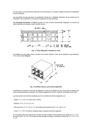 Por otra parte, el arriostramiento lateral de los pies derechos o puntales metálicos favorece la estabilidad
de los encofrados.
Las escuadrías de pies derechos y la separación de las tes o caballetes dependen de las cargas que se
impongan a los encofrados y de la altura o longitud de los pies derechos.
3.4. Encofrado de techos.- La Fig.11 muestra, en corte, el techo denominado "aligerado", el mismo que
está constituido por viguetas, losa y ladrillos huecos.
Fig. 11 Techo Aligerado, mostrado en corte
Los ladrillos son de arcilla cocida y también de concreto vibrado; el alto de los ladrillos es generalmente
0.15, 0.20 y 0.25m (Fig.12).
Fig. 12 Ladrillos Huecos, para techos aligerados
Considerando el espesor de la losa del aligerado, el alto de los ladrillos es 5cm menor que el espesor del
techo correspondiente; por ejemplo, si se trata de aligerado de 0.25m, el alto de los ladrillos será 0.20m.
Las escuadrías comúnmente empleadas en los encofrados de techos aligerados son:
- Tablas: 1" o 1.1/2", en anchos de 8" mínimo
- Soleras: 2" x 4", 3" x 3" y 3" x 4"
- Pies derechos: 3" x 3" o de 3" x 4". No emplear pies derechos de 2" x 3" o de 2" x 4"
- Frisos: 1" y 1.1/2", en anchos variables según el espesor del techo aligerado.
En encofrados de losas macizas de concreto armado el tablero está constituido por tablas de 1" o 1.1/2",
de anchos de 6", 8" o 10". Se emplea también paneles de triplay, montados en piezas de 2" x 3", 2" x 4" y
3" x 3".
 