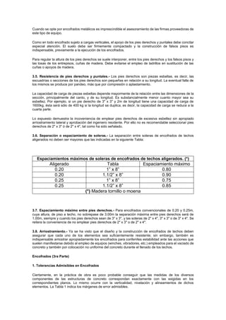 Cuando se opte por encofrados metálicos es imprescindible el asesoramiento de las firmas proveedoras de
este tipo de equipo.
Como en todo encofrado sujeto a cargas verticales, el apoyo de los pies derechos y puntales debe concitar
especial atención. El suelo debe ser firmemente compactado y la construcción de falsos pisos es
indispensable, previamente a la ejecución de los encofrados.
Para regular la altura de los pies derechos se suele interponer, entre los pies derechos y los falsos pisos y
las losas de los entrepisos, cuñas de madera. Debe evitarse el empleo de ladrillos en sustitución de las
cuñas o apoyos de madera.
3.5. Resistencia de pies derechos y puntales.- Los pies derechos son piezas esbeltas, es decir, las
escuadrías o secciones de los pies derechos son pequeñas en relación a su longitud. La eventual falla de
los mismos se produce por pandeo, más que por compresión o aplastamiento.
La capacidad de carga de piezas esbeltas depende mayormente de la relación entre las dimensiones de la
sección, principalmente del canto, y de su longitud. Es substancialmente menor cuanto mayor sea su
esbeltez. Por ejemplo, si un pie derecho de 3" x 3" y 2m de longitud tiene una capacidad de carga de
1600kg, ésta será sólo de 400 kg si la longitud se duplica, es decir, la capacidad de carga se reduce a la
cuarta parte.
Lo expuesto demuestra la incoveniencia de emplear pies derechos de excesiva esbeltez sin apropiado
arriostramiento lateral y aprobación del ingeniero residente. Por ello no es recomendable seleccionar pies
derechos de 2" x 3" ó de 2" x 4", tal como ha sido señalado.
3.6. Separación o espaciamiento de soleras.- La separación entre soleras de encofrados de techos
aligerados no deben ser mayores que las indicadas en la siguiente Tabla:
Espaciamientos máximos de soleras de encofrados de techos aligerados. (*)
Aligerado Tabla Espaciamiento máximo
0.20 1” x 8” 0.80
0.20 1.1/2” x 8” 0.90
0.25 1” x 8” 0.75
0.25 1.1/2” x 8” 0.85
(*) Madera tornillo o moena
3.7. Espaciamiento máximo entre pies derechos.- Para encofrados convencionales de 0.20 y 0.25m,
cuya altura, de piso a techo, no sobrepase de 3.00m la separación máxima entre pies derechos será de
1.00m, siempre y cuando los pies derechos sean de 3" x 3", y las soleras de 2" x 4", 3" x 3" o de 3" x 4". Se
reitera la conveniencia de no emplear pies derechos de 2" x 3" o de 2" x 4".
3.8. Arriostramiento.- Ya se ha visto que el diseño y la construcción de encofrados de techos deben
asegurar que cada uno de los elementos sea suficientemente resistente; sin embargo, también es
indispensable arriostrar apropiadamente los encofrados para conferirles estabilidad ante las acciones que
suelen manifestarse debido al empleo de equipos (winches, vibradores, etc.) empleados para el vaciado de
concreto y también por colocación no uniforme del concreto durante el llenado de los techos.
Encofrados (3ra Parte)
1. Tolerancias Admisibles en Encofrados
Ciertamente, en la práctica de obra es poco probable conseguir que las medidas de los diversos
componentes de las estructuras de concreto correspondan exactamente con las exigidas en los
correspondientes planos. Lo mismo ocurre con la verticalidad, nivelación y alineamientos de dichos
elementos. La Tabla 1 indica los márgenes de error admisibles.
 