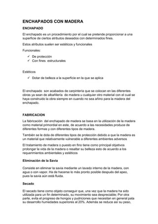 ENCHAPADOS CON MADERA
ENCHAPADO
El enchapado es un procedimiento por el cual se pretende proporcionar a una
superficie de ciertos atributos deseados con determinados fines.
Estos atributos suelen ser estéticos y funcionales
Funcionales:
 De protección
 Con fines estructurales
Estéticos
 Dotar de belleza a la superficie en la que se aplica
El enchapado son acabados de carpintería que se colocan en las diferentes
obras ya sean de albañilería de madera u cualquier otro material con el cual se
haya construido la obra siempre en cuando no sea añino para la madera del
enchapado.
FABRICACION
La fabricación del enchapado de madera se basa en la utilización de la madera
como material primordial en este, de acuerdo a las necesidades produce de
diferentes formas y con diferentes tipos de madera.
También se le dota de diferentes tipos de protección debido a que la madera es
un material que relativamente vulnerable a diferentes ambientes adversos
El tratamiento de madera o puesto en fino tiene como principal objetivos
prolongar la vida de la madera o resaltar su belleza esto de acuerdo a los
requerimientos ambientales y estéticos
Eliminación de la Savia
Consiste en eliminar la savia mediante un lavado interno de la madera, con
agua o con vapor. Ha de hacerse lo más pronto posible después del apeo,
pues la savia aún está fluida.
Secado
El secado tiene como objeto conseguir que, una vez que la madera ha sido
utilizada para un fin determinado, su movimiento sea despreciable; Por otra
parte, evita el progreso de hongos y pudriciones que necesitan en general pata
su desarrollo humedades superiores al 20%. Además se reduce así su peso,
 