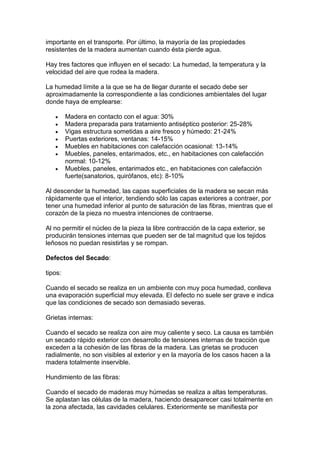 importante en el transporte. Por último, la mayoría de las propiedades
resistentes de la madera aumentan cuando ésta pierde agua.
Hay tres factores que influyen en el secado: La humedad, la temperatura y la
velocidad del aire que rodea la madera.
La humedad límite a la que se ha de llegar durante el secado debe ser
aproximadamente la correspondiente a las condiciones ambientales del lugar
donde haya de emplearse:
 Madera en contacto con el agua: 30%
 Madera preparada para tratamiento antiséptico posterior: 25-28%
 Vigas estructura sometidas a aire fresco y húmedo: 21-24%
 Puertas exteriores, ventanas: 14-15%
 Muebles en habitaciones con calefacción ocasional: 13-14%
 Muebles, paneles, entarimados, etc., en habitaciones con calefacción
normal: 10-12%
 Muebles, paneles, entarimados etc., en habitaciones con calefacción
fuerte(sanatorios, quirófanos, etc): 8-10%
Al descender la humedad, las capas superficiales de la madera se secan más
rápidamente que el interior, tendiendo sólo las capas exteriores a contraer, por
tener una humedad inferior al punto de saturación de las fibras, mientras que el
corazón de la pieza no muestra intenciones de contraerse.
Al no permitir el núcleo de la pieza la libre contracción de la capa exterior, se
producirán tensiones internas que pueden ser de tal magnitud que los tejidos
leñosos no puedan resistirlas y se rompan.
Defectos del Secado:
tipos:
Cuando el secado se realiza en un ambiente con muy poca humedad, conlleva
una evaporación superficial muy elevada. El defecto no suele ser grave e indica
que las condiciones de secado son demasiado severas.
Grietas internas:
Cuando el secado se realiza con aire muy caliente y seco. La causa es también
un secado rápido exterior con desarrollo de tensiones internas de tracción que
exceden a la cohesión de las fibras de la madera. Las grietas se producen
radialmente, no son visibles al exterior y en la mayoría de los casos hacen a la
madera totalmente inservible.
Hundimiento de las fibras:
Cuando el secado de maderas muy húmedas se realiza a altas temperaturas.
Se aplastan las células de la madera, haciendo desaparecer casi totalmente en
la zona afectada, las cavidades celulares. Exteriormente se manifiesta por
 