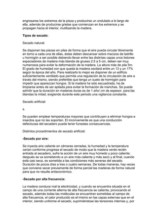 engrosarse los extremos de la pieza y producirse un ondulado a lo largo de
ella, además de producirse grietas que comienzan en los extremos y se
propagan hacia el interior, inutilizando la madera.
Tipos de secado:
Secado natural:
Se disponen las piezas en pilas de forma que el aire pueda circular libremente
en torno a cada una de ellas, éstas deben descansar sobre macizos de ladrillo
u hormigón a ser posible debiendo llevar entre las distintas capas unos listones
espaciadores de madera más blanda de grueso 2.5 a 5 cm, deben ser muy
numerosos para evitar la deformación de la madera. La altura más de pila 5m.
El grado de humedad con que queda la madera oscilará entre un 13 y un 17%
según la época del año. Para realizarlo lo mejor es disponer de un edificio
suficientemente ventilado que permita una regulación de la circulación de aire a
través del mismo, siendo preferible que tenga un suelo de hormigón para
impedir que aparezcan hongos. Si la madera ha sido escuadrada, ha de
limpiarse antes de ser apilada para evitar la formación de manchas. Se puede
admitir que la duración en maderas duras es de 1 año/ cm de espesor, para las
blandas la mitad, exigiendo durante este periodo una vigilancia constante.
Secado artificial:
s.
Se pueden emplear temperaturas mayores que contribuyen a eliminar hongos e
insectos que no las soportan. El inconveniente es que una conducción
defectuosa del secadero puede tener funestas consecuencias.
Distintos procedimientos de secado artificial:
-Secado por aire:
Se inyecta aire caliente en cámaras cerradas, la humedad y la temperatura
varían conforme progresa el secado de modo que la madera verde recién
entrada al secadero, sufre la acción de un aire muy húmedo y poco caliente;
después se va sometiendo a un aire más caliente y más seco y al final, cuando
está casi seca, es sometida a las condiciones más severas del secado.
Duración de pocos días a tres o cuatro semanas. De todas maneras, hay veces
que conviene secar previamente de forma parcial las maderas de forma natural
para que no resulte antieconómico.
-Secado por alta frecuencia:
La madera conduce mal la electricidad, y cuando se encuentra situada en el
campo de una corriente alterna de alta frecuencia se calienta, provocando el
secado, además todas las moléculas se encuentran sometidas al campo de
alta frecuencia, el calor producido es el mismo en las capas externas que en el
interior, siendo uniforme el secado, suprimiéndose las tensiones internas y, por
 