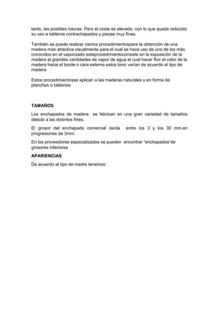 tanto, las posibles roturas. Pero el coste es elevado, con lo que queda reducido
su uso a tableros contrachapados y piezas muy finas.
También se puede realizar ciertos procedimientospara la obtención de una
madera más atractiva visualmente para el cual se hace uso de uno de los más
conocidos en el vaporizado esteprocedimientoconsiste en la exposición de la
madera al grandes cantidades de vapor de agua el cual hacer fluir el color de la
madera hacia el borde o cara externa estos tono varían de acuerdo al tipo de
madera
Estos procedimientosse aplican a las maderas naturales y en forma de
planchas o tablones
TAMAÑOS
Los enchapados de madera se fabrican en una gran variedad de tamaños
debido a las distintos fines.
El grosor del enchapado comercial oscila entre los 3 y los 30 mm.en
progresiones de 3mm.
En los proveedores especializados se pueden encontrar “enchapados“de
grosores inferiores
APARIENCIAS
De acuerdo al tipo de madre tenemos:
 