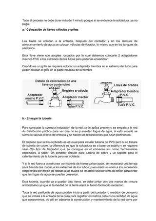 Todo el proceso no debe durar más de 1 minuto porque si se endurece la soldadura, ya no
pega.
g.- Colocación de llaves válvulas y grifos
Las llaves se colocan a la entrada, después del contador y en los tanques de
almacenamiento de agua se colocan válvulas de flotador, lo mismo que en los tanques de
sanitarios.
Esta llave viene con acoples roscados por lo cual debemos colocarle 2 adaptadores
machos PVC a los extremos de los tubos para poderlas ensamblar.
Cuando es un grifo se requiere colocar un adaptador hembra en el extremo del tubo para
poder colocar el grifo en la parte roscada de la hembra
h.- Ensayar la tubería
Para constatar la correcta instalación de la red, se le aplica presión o se empata a la red
de distribución pública para ver que no se presenten fugas de agua, si esto sucede se
sierra la válvula o llave de entrada y se hacen las reparaciones que sean pertinentes.
El proceso que se ha explicado es el usual para instalar tubería de PVC pero si se tratara
de tubería de cobre, la diferencia es que la soldadura es a base de estaño y se requiere
usar otro tipo de limpiador que se consigue en el comercio así como herramientas
especiales, a saber: Un cortador circular para tubería de cobre y un soplete para el
calentamiento de la tubería para ser soldada.
Y si la red fuera a construirse con tubería de hierro galvanizado, se necesitará una terraja
para hacerle las roscas a los extremos de los tubos, pues estos se unen a los accesorios
respectivos por medio de roscas a las cuales se les debe colocar cinta de teflón para evitar
que las fugas de agua se puedan presentar.
Esta tubería, cuando va a quedar bajo tierra, se debe pintar con dos manos de pintura
anticorrosivo ya que la humedad de la tierra ataca el hierro formando oxidación.
Toda la red particular de agua potable inicia a partir del contador o medidor de consumo
que se instala a la entrada de la casa para registrar en metros cúbicos la cantidad de agua
que consumimos, de allí en adelante la construcción y mantenimiento de la red corre por
 