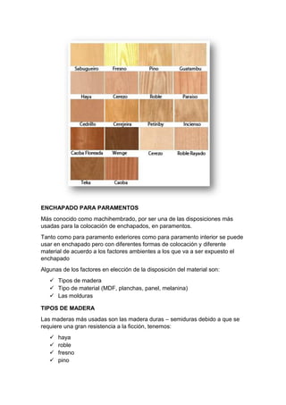 ENCHAPADO PARA PARAMENTOS
Más conocido como machihembrado, por ser una de las disposiciones más
usadas para la colocación de enchapados, en paramentos.
Tanto como para paramento exteriores como para paramento interior se puede
usar en enchapado pero con diferentes formas de colocación y diferente
material de acuerdo a los factores ambientes a los que va a ser expuesto el
enchapado
Algunas de los factores en elección de la disposición del material son:
 Tipos de madera
 Tipo de material (MDF, planchas, panel, melanina)
 Las molduras
TIPOS DE MADERA
Las maderas más usadas son las madera duras – semiduras debido a que se
requiere una gran resistencia a la ficción, tenemos:
 haya
 roble
 fresno
 pino
 