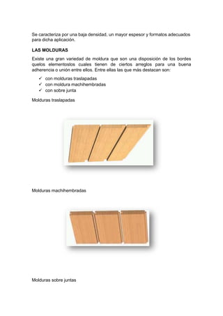 Se caracteriza por una baja densidad, un mayor espesor y formatos adecuados
para dicha aplicación.
LAS MOLDURAS
Existe una gran variedad de moldura que son una disposición de los bordes
quelos elementoslos cuales tienen de ciertos arreglos para una buena
adherencia o unión entre ellos. Entre ellas las que más destacan son:
 con molduras traslapadas
 con moldura machihembradas
 con sobre junta
Molduras traslapadas
Molduras machihembradas
Molduras sobre juntas
 