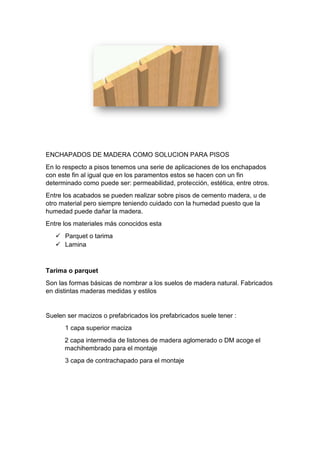 ENCHAPADOS DE MADERA COMO SOLUCION PARA PISOS
En lo respecto a pisos tenemos una serie de aplicaciones de los enchapados
con este fin al igual que en los paramentos estos se hacen con un fin
determinado como puede ser: permeabilidad, protección, estética, entre otros.
Entre los acabados se pueden realizar sobre pisos de cemento madera, u de
otro material pero siempre teniendo cuidado con la humedad puesto que la
humedad puede dañar la madera.
Entre los materiales más conocidos esta
 Parquet o tarima
 Lamina
Tarima o parquet
Son las formas básicas de nombrar a los suelos de madera natural. Fabricados
en distintas maderas medidas y estilos
Suelen ser macizos o prefabricados los prefabricados suele tener :
1 capa superior maciza
2 capa intermedia de listones de madera aglomerado o DM acoge el
machihembrado para el montaje
3 capa de contrachapado para el montaje
 