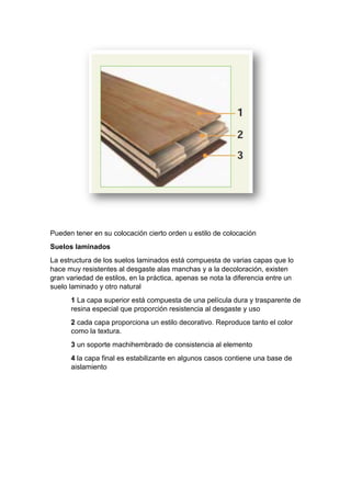 Pueden tener en su colocación cierto orden u estilo de colocación
Suelos laminados
La estructura de los suelos laminados está compuesta de varias capas que lo
hace muy resistentes al desgaste alas manchas y a la decoloración, existen
gran variedad de estilos, en la práctica, apenas se nota la diferencia entre un
suelo laminado y otro natural
1 La capa superior está compuesta de una película dura y trasparente de
resina especial que proporción resistencia al desgaste y uso
2 cada capa proporciona un estilo decorativo. Reproduce tanto el color
como la textura.
3 un soporte machihembrado de consistencia al elemento
4 la capa final es estabilizante en algunos casos contiene una base de
aislamiento
 