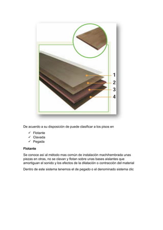 De acuerdo a su disposición de puede clasificar a los pisos en
 Flotante
 Clavada
 Pegada
Flotante
Se conoce así al método mas común de instalación machihembrada unas
piezas en otras, no se clavan y flotan sobre unas bases aislantes que
amortiguan el sonido y los efectos de la dilatación o contracción del material
Dentro de este sistema tenemos el de pegado o el denominado sistema clic
 