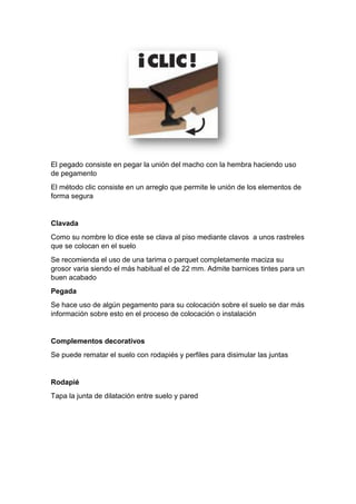 El pegado consiste en pegar la unión del macho con la hembra haciendo uso
de pegamento
El método clic consiste en un arreglo que permite le unión de los elementos de
forma segura
Clavada
Como su nombre lo dice este se clava al piso mediante clavos a unos rastreles
que se colocan en el suelo
Se recomienda el uso de una tarima o parquet completamente maciza su
grosor varia siendo el más habitual el de 22 mm. Admite barnices tintes para un
buen acabado
Pegada
Se hace uso de algún pegamento para su colocación sobre el suelo se dar más
información sobre esto en el proceso de colocación o instalación
Complementos decorativos
Se puede rematar el suelo con rodapiés y perfiles para disimular las juntas
Rodapié
Tapa la junta de dilatación entre suelo y pared
 