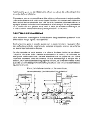 nuestra cuenta y por eso es indispensable colocar una válvula de contención por si se
presentan daños en el interior.
El agua es un recurso no renovable y se debe utilizar con el mayor racionamiento posible,
no la debemos desperdiciar pues otros la pueden necesitar, si comparamos el precio de un
vaso de agua del que compramos en la calle con el de un vaso de gasolina es mas cara el
agua y no le hemos puesto el cuidado necesario, se dice que hoy en día las guerras se dan
por la consecución de la gasolina, en un futuro se darán por la consecución del agua, por
lo tanto cuidemos este recurso natural que nos proporciona la naturaleza.
5. INSTALACIONES SANITARIAS
Estas instalaciones se encargan de la evacuación de las aguas servidas que se han usado
en labores de trabajo, higiene y aseo personal.
Existe una amplia gama de aparatos que se usan en estos menesteres y que aprovechan
para su funcionamiento las redes llamadas sanitarias; entre estos tenemos los sanitarios,
los lavamanos y los lavaderos de ropa.
Para la instalación de estos aparatos nos valemos de planos detallados que algunas
compañías fabricantes de los productos suministran con el sanitario y el lavamanos, en
esos planos podemos encontrar una serie de medidas que son propias de cada tipo de
lavamanos o sanitario, como son: distancia a la cual debemos dejar el desagüe para el
sanitario, altura de la acometida del agua para el sanitario, así como la medida de altura a
que debe quedar la boca para recibir el sifón y las alturas para colocar las acometidas de
agua del lavamanos.
 