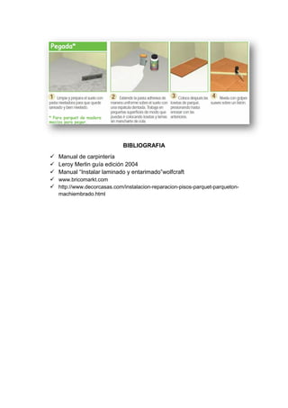 BIBLIOGRAFIA
 Manual de carpintería
 Leroy Merlin guía edición 2004
 Manual “Instalar laminado y entarimado”wolfcraft
 www.bricomarkt.com
 http://www.decorcasas.com/instalacion-reparacion-pisos-parquet-parqueton-
machiembrado.html
 
