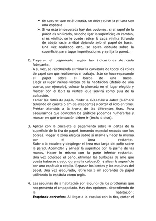  En caso en que esté pintada, se debe retirar la pintura con
una espátula.
 Si ya está empapelada hay dos opciones: si el papel de la
pared es vinilizado, se debe lijar la superficie; en cambio,
si es vinílico, se le puede retirar la capa vinílica (tirando
de abajo hacia arriba) dejando sólo el papel de base.
Una vez realizado esto, se aplica enduido sobre la
superficie, para tapar imperfecciones y se lija la pared.
2. Preparar el pegamento según las indicaciones de cada
fabricante.
A su vez, se recomienda eliminar la curvatura de todos los rollos
de papel con que realicemos el trabajo. Esto se hace repasando
el papel sobre el borde de una mesa.
Elegir el lugar menos vistoso de la habitación (detrás de una
puerta, por ejemplo), colocar la plomada en el lugar elegido y
marcar con el lápiz la vertical que servirá como guía de la
aplicación.
Tomar los rollos de papel, medir la superficie a cubrir (siempre
teniendo en cuenta 5 cm de excedente) y cortar el rollo en tiras.
Prestar atención a la trama de las diferentes tiras. Para
asegurarnos que coincidan los gráficos podemos numerarlas y
marcar en qué orientación deben ir (techo o piso).
3. Aplicar con la pinceleta el pegamento sobre ¾ partes de la
superficie de la tira de papel, tomando especial recaudo con los
bordes. Plegar la zona elegida sobre sí misma y hacer lo mismo
con el área restante.
Subir a la escalera y desplegar el área más larga del paño sobre
la pared. Acomodar y alinear la superficie con la palma de las
manos. Hacer lo mismo con la parte inferior restante.
Una vez colocado el paño, eliminar las burbujas de aire que
pueda haberse creado durante la colocación y alisar la superficie
con una espátula o cepillo. Repasar los bordes y las esquinas del
papel. Una vez asegurado, retire los 5 cm sobrantes de papel
utilizando la espátula como regla.
4. Las esquinas de la habitación son algunos de los problemas que
nos presenta el empapelado. Hay dos opciones, dependiendo de
la habitación:
Esquinas cerradas: Al llegar a la esquina con la tira, cortar el
 