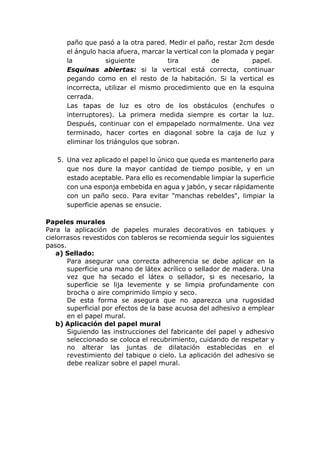 paño que pasó a la otra pared. Medir el paño, restar 2cm desde
el ángulo hacia afuera, marcar la vertical con la plomada y pegar
la siguiente tira de papel.
Esquinas abiertas: si la vertical está correcta, continuar
pegando como en el resto de la habitación. Si la vertical es
incorrecta, utilizar el mismo procedimiento que en la esquina
cerrada.
Las tapas de luz es otro de los obstáculos (enchufes o
interruptores). La primera medida siempre es cortar la luz.
Después, continuar con el empapelado normalmente. Una vez
terminado, hacer cortes en diagonal sobre la caja de luz y
eliminar los triángulos que sobran.
5. Una vez aplicado el papel lo único que queda es mantenerlo para
que nos dure la mayor cantidad de tiempo posible, y en un
estado aceptable. Para ello es recomendable limpiar la superficie
con una esponja embebida en agua y jabón, y secar rápidamente
con un paño seco. Para evitar "manchas rebeldes", limpiar la
superficie apenas se ensucie.
Papeles murales
Para la aplicación de papeles murales decorativos en tabiques y
cielorrasos revestidos con tableros se recomienda seguir los siguientes
pasos.
a) Sellado:
Para asegurar una correcta adherencia se debe aplicar en la
superficie una mano de látex acrílico o sellador de madera. Una
vez que ha secado el látex o sellador, si es necesario, la
superficie se lija levemente y se limpia profundamente con
brocha o aire comprimido limpio y seco.
De esta forma se asegura que no aparezca una rugosidad
superficial por efectos de la base acuosa del adhesivo a emplear
en el papel mural.
b) Aplicación del papel mural
Siguiendo las instrucciones del fabricante del papel y adhesivo
seleccionado se coloca el recubrimiento, cuidando de respetar y
no alterar las juntas de dilatación establecidas en el
revestimiento del tabique o cielo. La aplicación del adhesivo se
debe realizar sobre el papel mural.
 
