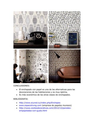 CONCLUSIONES:
 El enchapado con papel es una de las alternativas para las
decoraciones de las habitaciones y es muy óptima.
 Es más económico de las otras clases de enchapados.
BIBLIOGRAFIA:
 http://www.ecured.cu/index.php/Enchapes
 www.espacioliving.com (empresa de papeles muresco)
 http://www.cositasdecorativas.com/2012/12/paredes-
empapeladas-con-gusto.html
 