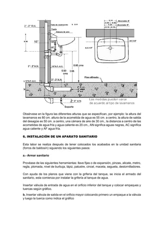 Obsérvese en la figura las diferentes alturas que se especifican, por ejemplo: la altura del
lavamanos es 80 cm. altura de la acometida de agua es 55 cm. a centro, la altura de salida
del desagüe es 50 cm. a centro, una cámara de aire de 30 cm., la distancia a centro de las
acometidas de agua fría y agua caliente es 20 cm., AN significa aguas negras, AC significa
agua caliente y AF agua fría.
6. INSTALACIÓN DE UN APARATO SANITARIO
Esta labor se realiza después de tener colocados los acabados en la unidad sanitaria
(forros de baldosín) siguiendo los siguientes pasos:
a.- Armar sanitario
Provéase de las siguientes herramientas: llave fijas o de expansión, pinzas, alicate, metro,
regla, plomada, nivel de burbuja, lápiz, palustre, cincel, maceta, segueta, destornilladores.
Con ayuda de los planos que viene con la grifería del tanque, se inicia el armado del
sanitario, esta comienza por instalar la grifería al tanque de agua.
Insertar válvula de entrada de agua en el orificio inferior del tanque y colocar empaques y
tuercas según gráfico.
b. Insertar válvula de salida en el orificio mayor colocando primero un empaque a la válvula
y luego la tuerca como indica el gráfico
 