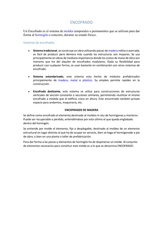 ENCOFRADO
Un Encofrado es el sistema de moldes temporales o permanentes que se utilizan para dar
forma al hormigón o concreto, durante su estado fresco.
Sistemas de encofrados
 Sistema tradicional, se construye en obra utilizando piezas de madera rolliza o aserrada,
es fácil de producir pero demora más cuando las estructuras son mayores. Se usa
principalmente en obras de mediana importancia donde los costos de mano de obra son
menores que los del alquiler de encofrados modulares. Dada su flexibilidad para
producir casi cualquier forma, se usan bastante en combinación con otros sistemas de
encofrado.
 Sistema estandarizado, este sistema esta hecho de módulos prefabricados
principalmente de madera, metal o plástico. Su empleo permite rapidez en la
construcción.
 Encofrado deslizante, este sistema se utiliza para construcciones de estructuras
verticales de sección constante o secciones similares, permitiendo reutilizar el mismo
encofrado a medida que el edificio crece en altura. Este encontrado también provee
espacio para andamios, maquinaria, etc.
ENCOFRADOS DE MADERA
Se define como encofrado el elemento destinado al moldeo in situ de hormigones y morteros.
Puede ser recuperable o perdido, entendiéndose por esto último el que queda englobado
dentro del hormigón.
Se entiende por molde el elemento, fijo o desplegable, destinado al moldeo de un elemento
estructural en lugar distinto al que ha de ocupar en servicio, bien se haga el hormigonado a pie
de obra, o bien en una planta o taller de prefabricación.
Para dar forma a las piezas y elementos de hormigón ha de disponerse un molde. Al conjunto
de elementos necesarios para constituir este molde es a lo que se denomina ENCOFRADO.
 