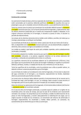 • Construcción y montaje.
• Desencofrado.
Construcción y montaje
Se autorizará el empleo de tipos y técnicas especiales de encofrado, cuya utilización y resultados
estén sancionados por la práctica; debiendo justificarse la eficacia de aquellas otras que se
propongan y que, por su novedad, carezcan de dicha sanción, a juicio del Director de las obras.
Tanto las uniones como las piezas que constituyen los encofrados deberán poseer la resistencia
y la rigidez necesarias para que, con la marcha prevista del hormigonado y, especialmente, bajo
los efectos dinámicos producidos por el sistema de compactación exigido o adoptado, no se
originen esfuerzos anormales en el hormigón, ni durante su puesta en obra, ni durante su
período de endurecimiento.
Los enlaces de los distintos elementos de los moldes serán sólidos y sencillos, de modo que su
montaje y desmontaje se verifiquen con facilidad.
Los encofrados de fondo de los elementos rectos o planos de más de seis metros (6 m) de luz
libre, se dispondrán con la contraflecha necesaria para que, una vez desencofrado y cargado el
elemento, éste conserve una ligera concavidad en el intradós.
Los moldes ya usados y que hayan de servir para unidades repetidas, serán cuidadosamente
rectificados y limpiados.
El Contratista adoptará las medidas necesarias para que las aristas vivas del hormigón resulten
bien acabadas; colocando, si es preciso, angulares metálicos en las aristas exteriores del
encofrado, o utilizando otro procedimiento similar en su eficacia.
Las superficies interiores de los encofrados deberán ser lo suficientemente uniformes y lisas
para lograr que los paramentos de las piezas de hormigón moldeadas en aquéllos no presenten
defectos, bombeos, resaltos, ni rebabas de más de cinco milímetros (5 mm) de altura.
Tanto las superficies de los encofrados, como los productos que a ellas se pueden aplicar, no
deberán contener sustancias perjudiciales para el hormigón.
Los encofrados de madera se humedecerán antes del hormigonado, a fin de evitar la absorción
del agua contenida en el hormigón; y se limpiarán, especialmente los fondos, dejándose
aberturas provisionales para facilitar esta labor.
Las juntas entre las diversas tablas deberán permitir el entumecimiento de las mismas por la
humedad del riego y del hormigón; sin que, sin embargo, dejen escapar la pasta durante el
hormigonado; para lo cual se podrá autorizar el empleo de una selladura adecuada.
Antes de comenzar las operaciones de hormigonado, el Contratista deberá obtener del Director
la aprobación escrita del encofrado realizado.
En el caso de obras de hormigón pretensado, se pondrá especial cuidado en la rigidez de los
encofrados junto a las zonas de anclaje, para que los ejes de los tendones sean exactamente
normales a los anclajes. Se comprobará que los encofrados y moldes las deformaciones de las
piezas en ellos hormigonadas, y resisten adecuadamente la redistribución de cargas, que se
origina durante el tesado de las armaduras y la transmisión del esfuerzo de pretensado al
hormigón. Especialmente, los encofrados y moldes deben permitir, sin coartarlos, los
acortamientos de los elementos que en ellos se construyan.
 