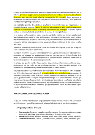 Cuando se encofren elementos de gran altura y pequeño espesor a hormigonar de una vez, se
deberán prever en las paredes laterales de los encofrados ventanas de control, de suficiente
dimensión para permitir desde ellas la compactación del hormigón. Estas aberturas se
dispondrán con un espaciamiento vertical y horizontal no mayor de un metro (1 m), y se cerrarán
cuando el hormigón llegue a su altura.
Los encofrados perdidos deberán tener la suficiente hermeticidad para que no penetre en su
interior lechada de cemento. Habrán de sujetarse adecuadamente a los encofrados exteriores
para que no se muevan durante el vertido y compactación del hormigón. Se pondrá especial
cuidado en evitar su flotación en el interior de la masa de hormigón fresco.
En el caso de prefabricación de piezas en serie, cuando los moldes que forman cada bancada
sean independientes, deberán estar perfectamente sujetos y arriostrados entre si para impedir
movimientos relativos durante la fabricación, que pudiesen modificar los recubrimientos de las
armaduras activas, y consiguientemente las características resistentes de las piezas en ellos
fabricadas.
Los moldes deberán permitir la evacuación del aire interior al hormigonar, por lo que en algunos
casos será necesario prever respiraderos.
Cuando un dintel lleva una junta vertical de construcción, como es el caso de un tablero continuo
construido por etapas o por voladizos sucesivos con carro de avance, el cierre frontal de la
misma se hará mediante un encofrado provisto de todos los taladros necesarios para el paso de
las armaduras pasivas y de las vainas de pretensado.
En el caso de que los moldes hayan sufrido desperfectos, deformaciones, alabeos, etc, a
consecuencia de los cuales sus características geométricas hayan variado respecto a las
primitivas, no podrán forzarse para hacerles recuperar su forma correcta.
Los productos utilizados para facilitar el desencofrado o desmoldeo deberán estar aprobados
por el Director. Como norma general, se emplearán barnices antiadherentes compuestos de
siliconas, o preparados a base de aceites solubles en agua, o grasa diluida, evitando el uso de
gas-oil, grasa corriente, o cualquier otro producto análogo. En su aplicación deberá evitarse que
escurran por las superficies verticales o inclinadas de los moldes o encofrados. No deberán
impedir la ulterior aplicación de revestimiento ni la posible ejecución de juntas de hormigonado,
en especial cuando se trate de elementos que posteriormente hayan de unirse entre si para
trabajar solidariamente.
PROCESO CONSTRUCTIVO ENCOFRADO DE LOSA
La losa a la cual nos referimos es la aligerada con ladrillos o macizas por ser la más utilizada en
las viviendas de 2 pisos. El proceso constructivo de la losa consta de los siguientes pasos:
1. Preparar puesto de trabajo:
 Herramientas: Serrucho, escuadra, martillo, marco de sierra con segueta, gancho para
amarrar el acero pala, pica, palustre, boquillera, flexómetro, hilo, lápiz.
 Equipo: Mezcladora, andamio, escalera, baldes, banco para figurar el acero, carretilla.
 Materiales: Madera, clavos ,alambre cocido , cemento, arena, triturado, agua .
 