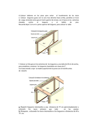 d..Colocar tablones en los pisos para evitar el hundimiento de los tacos
e. Colocar largueros guías con la cara mas derecha hacia arriba, paralelos al muro
de carga, teniendo como guía el nivel superior de enrase, con 2 tacos en los extremos
clavados contra el larguero y el tablón de piso.
Recuerde dejar 2 cm en la parte superior del larguero, para colocar la tabla
f. Colocar un hilo guía en los extremos de los largueros y una tabla de 20 cm de ancha,
para estabilizar y sostener los largueros clavándola con clavos de 2".
Si el clavo tiende a rajar la madera apachúrrele la punta con el martillo antes
de clavarlo
g. Repartir largueros intermedios a una distancia de 55 cm aproximadamente y
colocarle los tacos primero que todo en las puntas.
h. Retaquiar, colocando los tacos intermedios a los largueros a distancias de 60 a
70 cm.
 