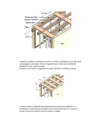 i.-Repartir las tablas a una distancia de 50 cm, a centro, clavándolas con un clavo de 2"
a cada larguero, para luego colocar el aligerante que en este caso es ladrillo de
10x20x40 o el que indique el plano.
Si la losa va a ser maciza o aligerada con casetón perdido se entabla por parejo.
j. Colocar riostras o diagonales Son puntales que se colocan para estabilizar el
encofrado en la parte interna del espacio que se esta encofrando o en el exterior
cuando no hay muro divisorio como lo muestra la gráfica.
 