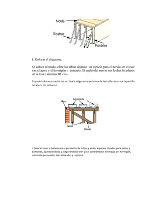 k. Colocar el aligerante.
Se coloca alineado sobre las tablas dejando un espacio para el nervio, en el cual
van el acero y el hormigón o concreto. El ancho del nervio nos lo dan los planos
de la losa o mínimo 10 cms.
Cuando la losa es maciza no se coloca aligerante y encima de las tablas se arma la parrilla
de acero de refuerzo.
l. Colocar tapas o testeros en el perímetro de la losa y en los espacios dejados para patios y
buitrones, apuntalándolos y asegurándolos bien para contrarrestar el empuje del hormigón,
cuidando que queden bien alineados y a plomo.
 