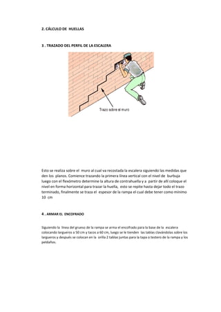 2. CÁLCULO DE HUELLAS
3 . TRAZADO DEL PERFIL DE LA ESCALERA
Esto se realiza sobre el muro al cual va recostada la escalera siguiendo las medidas que
den los planos. Comience trazando la primera línea vertical con el nivel de burbuja
luego con el flexómetro determine la altura de contrahuella y a partir de allí coloque el
nivel en forma horizontal para trazar la huella, esto se repite hasta dejar todo el trazo
terminado, finalmente se traza el espesor de la rampa el cual debe tener como mínimo
10 cm
4 . ARMAR EL ENCOFRADO
Siguiendo la línea del grueso de la rampa se arma el encofrado para la base de la escalera
colocando largueros a 50 cm y tacos a 60 cm, luego se le tienden las tablas clavándolas sobre los
largueros y después se colocan en la orilla 2 tablas juntas para la tapa o testero de la rampa y los
peldaños.
 