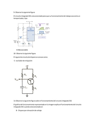 9- Observe lasiguientefigura
El circuitointegrado555 estaconectadopara que su funcionamientode trabajoseacomoun
temporizador,tipo
B-Monoestable
10- Observe lasiguiente figura
El siguientecircuitode disparose conoce como
C- osciladorde relajación
11-Observe lasiguiente figurasobre el funcionamientodel circuitointegrado555
El graficode funcionamientorepresentadoenlaimagenexplicael funcionamientodel circuito
integrado555 cuandoestáconectadoen
B- Disparopor elevaciónde voltaje
 