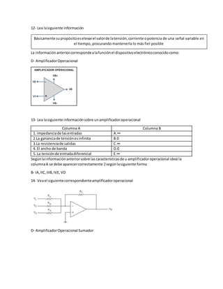 12- Lea lasiguiente información
La informaciónanteriorcorrespondealafunciónel dispositivoelectrónicoconocidocomo:
D- AmplificadorOperacional
13- Lea lasiguiente informaciónsobre unamplificadoroperacional
Columna A Columna B
1. impedanciade lasentradas A.∞
2.La gananciade tensiónesinfinita B.0
3.La resistenciade salidas C.∞
4. El ancho de banda D.0
5. La tensiónde entradadiferencial E.∞
Segúnlainformaciónanteriorsobre lascaracterísticasde u amplificadoroperacional ideal la
columnaA se debe aparecercorrectamente 2segúnlasiguiente forma
B- IA,IIC,IIIB,IVE,VD
14- Veael siguientecorrespondienteamplificadoroperacional
D- AmplificadorOperacional Sumador
Básicamente supropósitoeselevarel valorde latensión,corriente opotencia de una señal variable en
el tiempo, procurando mantenerla lo más fiel posible
 