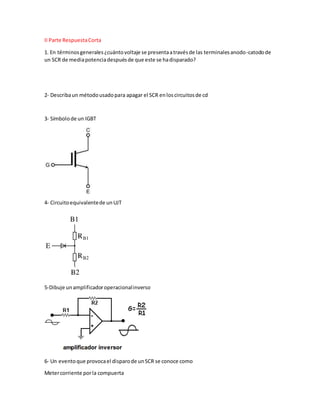 II Parte RespuestaCorta
1. En términosgenerales¿cuántovoltaje se presentaatravésde las terminalesanodo-catodode
un SCR de mediapotenciadespuésde que este se hadisparado?
2- Describaun métodousadopara apagar el SCR enloscircuitosde cd
3- Símbolode un IGBT
4- Circuitoequivalentede unUJT
5-Dibuje unamplificadoroperacionalinverso
6- Un eventoque provocael disparode unSCR se conoce como
Metercorriente porla compuerta
 