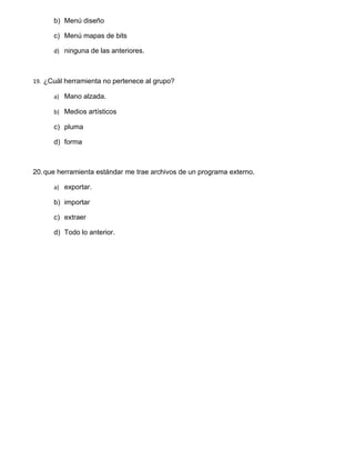 b) Menú diseño

      c) Menú mapas de bits

      d) ninguna de las anteriores.



19. ¿Cuál herramienta no pertenece al grupo?

      a) Mano alzada.

      b) Medios artísticos

      c) pluma

      d) forma



20. que herramienta estándar me trae archivos de un programa externo.

      a) exportar.

      b) importar

      c) extraer

      d) Todo lo anterior.
 