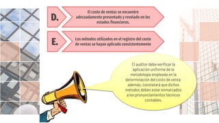 D.
El costo de ventas se encuentre
adecuadamente presentado y revelado en los
estados financieros.
E. Los métodos utilizados en el registro del costo
de ventas se hayan aplicado consistentemente
El auditor debe verificar la
aplicación uniforme de la
metodología empleada en la
determinación del costo de venta;
además, constatará que dichos
métodos deben estar enmarcados
a los pronunciamientos técnicos
contables.
 
