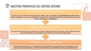 OBJETIVOS PRINCIPALES DEL CONTROL INTERNO
Cumplimiento de las leyes y reglamentos
Ya sea con efectos fiscales , en la regulación de comportamiento y desempeño de los empleados o en la
autorización de transacciones, el control interno fomenta el cumplimiento de todas esas disposiciones.
Eficiencia y eficacia de las operaciones
El control interno dentro de una empresa promueve la utilización de sus recursos de manera óptima, de modo
que sean destinados y aprovechados para alcanzar las metas de la organización.
Confiabilidad de la información financiera
El contar con un control interno adecuado, facilita que se cumplan responsabilidades profesionales,
éticas y legales en cuanto a la emisión y entrega de los informes financieros de una empresa y por lo
mismo, aumenta su confiabilidad.
 