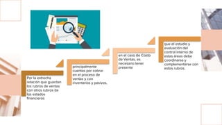 Por la estrecha
relación que guardan
los rubros de ventas
con otros rubros de
los estados
financieros
principalmente
cuentas por cobrar
en el proceso de
ventas y con
inventarios y pasivos,
en el caso de Costo
de Ventas, es
necesario tener
presente
que el estudio y
evaluación del
control interno de
estas áreas debe
coordinarse y
complementarse con
estos rubros.
 