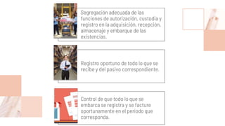 Segregación adecuada de las
funciones de autorización, custodia y
registro en la adquisición, recepción,
almacenaje y embarque de las
existencias.
Registro oportuno de todo lo que se
recibe y del pasivo correspondiente.
Control de que todo lo que se
embarca se registra y se facture
oportunamente en el periodo que
corresponda.
 