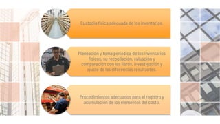 Custodia física adecuada de los inventarios.
Planeación y toma periódica de los inventarios
físicos, su recopilación, valuación y
comparación con los libros, investigación y
ajuste de las diferencias resultantes.
Procedimientos adecuados para el registro y
acumulación de los elementos del costo.
 