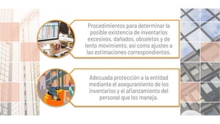 Procedimientos para determinar la
posible existencia de inventarios
excesivos, dañados, obsoletos y de
lento movimiento, así como ajustes a
las estimaciones correspondientes.
Adecuada protección a la entidad
mediante el aseguramiento de los
inventarios y el afianzamiento del
personal que los maneja.
 