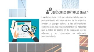 La existencia de controles, dentro del sistema de
procesamiento de información de la empresa,
ayudan a otorgar validez a las afirmaciones
contenidas en los estados financieros, haciendo
que la labor se centre en la evaluación de los
mismos y en comprobar su adecuado
funcionamiento.
¿QUÉ SON LOS CONTROLES CLAVE?
 