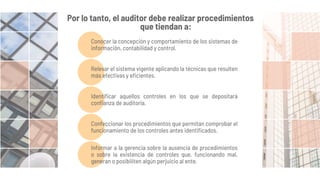Por lo tanto, el auditor debe realizar procedimientos
que tiendan a:
Conocer la concepción y comportamiento de los sistemas de
información, contabilidad y control.
Relevar el sistema vigente aplicando la técnicas que resulten
más efectivas y eficientes.
Identificar aquellos controles en los que se depositará
confianza de auditoría.
Confeccionar los procedimientos que permitan comprobar el
funcionamiento de los controles antes identificados.
Informar a la gerencia sobre la ausencia de procedimientos
o sobre la existencia de controles que, funcionando mal,
generan o posibiliten algún perjuicio al ente.
 