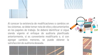 Al conocer la existencia de modificaciones o cambios en
los sistemas, se debe tomar nota de ellos y documentarlos
en los papeles de trabajo. Se deberá identificar si sigue
siendo vigente el enfoque de auditoría planificado
anteriormente, si es conveniente modificarlo o, si con
agregar cambios menores, se puede obtener la
satisfacción de auditoría deseada.
 
