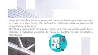 Luego de la identificación de estos controles que se nombraron como clave y antes de
su prueba, en la etapa de ejecución se deberá reconsiderar la evaluación preliminar del
riesgo inherente y de control.
El análisis y conocimiento del sistema vigente para cada componente puede hacer
modificar la evaluación preliminar del riesgo de auditoría, ya sea elevándolo o
reduciéndolo.
 