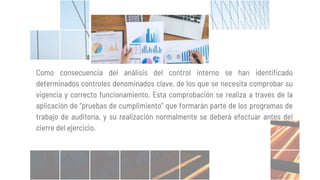 Como consecuencia del análisis del control interno se han identificado
determinados controles denominados clave, de los que se necesita comprobar su
vigencia y correcto funcionamiento. Esta comprobación se realiza a través de la
aplicación de “pruebas de cumplimiento” que formarán parte de los programas de
trabajo de auditoría, y su realización normalmente se deberá efectuar antes del
cierre del ejercicio.
 