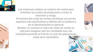 Las empresas realizan un examen de costos para
minimizar los costos de producción y venta, la
inversión y riesgo.
El examen del costo de ventas constituye uno de los
aspectos más significativos y difíciles de la auditoria y
de la administración en general.
Realizar un examen al rubro de costo de ventas es
vital para asegurar que los resultados que una
compañía presente al final de su ciclo de operaciones
estas sean razonables.
 