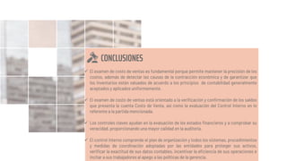 CONCLUSIONES
 El examen de costo de ventas es fundamental porque permite mantener la precisión de los
costos, además de detectar las causas de la contracción económica y de garantizar que
los inventarios están valuados de acuerdo a los principios de contabilidad generalmente
aceptados y aplicados uniformemente.
 El examen de costo de ventas está orientado a la verificación y confirmación de los saldos
que presenta la cuenta Costo de Venta, así como la evaluación del Control Interno en lo
referente a la partida mencionada.
 Los controles claves ayudan en la evaluación de los estados financieros y a comprobar su
veracidad, proporcionando una mayor calidad en la auditoría.
 El control interno comprende el plan de organización y todos los sistemas, procedimientos
y medidas de coordinación adoptadas por las entidades para proteger sus activos,
verificar la exactitud de sus datos contables, incentivar la eficiencia de sus operaciones e
incitar a sus trabajadores al apego a las políticas de la gerencia.
 