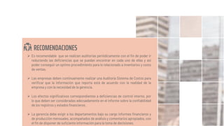 RECOMENDACIONES
 Es recomendable que se realicen auditorias periódicamente con el fin de poder ir
reduciendo las deficiencias que se puedan encontrar en cada uno de ellas y asi
poder conseguir un optimo procedimiento para lo relacionado a inventarios y costo
de ventas.
 Las empresas deben continuamente realizar una Auditoría Sistema de Costos para
verificar que la información que reporta está de acuerdo con la realidad de la
empresa y con la necesidad de la gerencia.
 Los efectos significativos correspondientes a deficiencias de control interno, por
lo que deben ser consideradas adecuadamente en el informe sobre la confiabilidad
de los registros y estados financieros.
 La gerencia debe exigir a los departamentos bajo su cargo informes financieros y
de producción mensuales, acompañados de análisis y comentarios apropiados, con
el fin de disponer de suficiente información para la toma de decisiones.
 